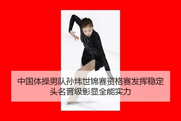 中国体操男队孙炜世锦赛资格赛发挥稳定 头名晋级彰显全能实力